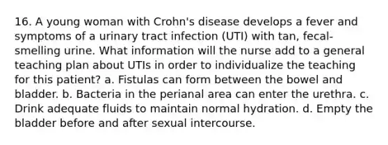 16. A young woman with Crohn's disease develops a fever and symptoms of a urinary tract infection (UTI) with tan, fecal-smelling urine. What information will the nurse add to a general teaching plan about UTIs in order to individualize the teaching for this patient? a. Fistulas can form between the bowel and bladder. b. Bacteria in the perianal area can enter the urethra. c. Drink adequate fluids to maintain normal hydration. d. Empty the bladder before and after sexual intercourse.