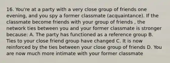 16. You're at a party with a very close group of friends one evening, and you spy a former classmate (acquaintance). If the classmate become friends with your group of friends , the network ties between you and your former classmate is stronger because: A. The party has functioned as a reference group B. Ties to your close friend group have changed C. It is now reinforced by the ties between your close group of friends D. You are now much more intimate with your former classmate