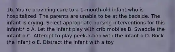 16. You're providing care to a 1-month-old infant who is hospitalized. The parents are unable to be at the bedside. The infant is crying. Select appropriate nursing interventions for this infant:* o A. Let the infant play with crib mobiles B. Swaddle the infant o C. Attempt to play peek-a-boo with the infant o D. Rock the infant o E. Distract the infant with a toy