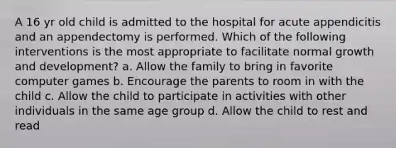 A 16 yr old child is admitted to the hospital for acute appendicitis and an appendectomy is performed. Which of the following interventions is the most appropriate to facilitate normal growth and development? a. Allow the family to bring in favorite computer games b. Encourage the parents to room in with the child c. Allow the child to participate in activities with other individuals in the same age group d. Allow the child to rest and read