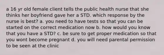 a 16 yr old female client tells the public health nurse that she thinks her boyfriend gave her a STD. which response by the nurse is best? a. you need to have tests so that you can be started on the correct medication now b. how would you know that you have a STD? c. be sure to get proper medication so that you wont become pregnant d. you will need parental permission to be seen at the clinic