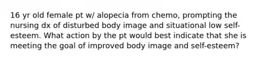 16 yr old female pt w/ alopecia from chemo, prompting the nursing dx of disturbed body image and situational low self-esteem. What action by the pt would best indicate that she is meeting the goal of improved body image and self-esteem?