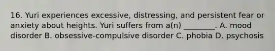 16. Yuri experiences excessive, distressing, and persistent fear or anxiety about heights. Yuri suffers from a(n) ________. A. mood disorder B. obsessive-compulsive disorder C. phobia D. psychosis