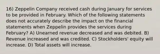 16) Zeppelin Company received cash during January for services to be provided in February. Which of the following statements does not accurately describe the impact on the financial statements when Zeppelin provides the services during February? A) Unearned revenue decreased and was debited. B) Revenue increased and was credited. C) Stockholders' equity will increase. D) Total assets will increase.