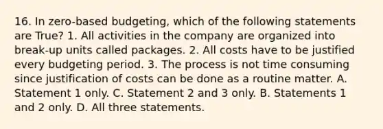 16. In zero-based budgeting, which of the following statements are True? 1. All activities in the company are organized into break-up units called packages. 2. All costs have to be justified every budgeting period. 3. The process is not time consuming since justification of costs can be done as a routine matter. A. Statement 1 only. C. Statement 2 and 3 only. B. Statements 1 and 2 only. D. All three statements.