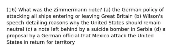 (16) What was the Zimmermann note? (a) the German policy of attacking all ships entering or leaving Great Britain (b) Wilson's speech detailing reasons why the United States should remain neutral (c) a note left behind by a suicide bomber in Serbia (d) a proposal by a German official that Mexico attack the United States in return for territory