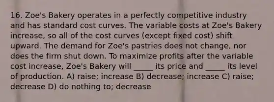 16. Zoe's Bakery operates in a perfectly competitive industry and has standard cost curves. The variable costs at Zoe's Bakery increase, so all of the cost curves (except fixed cost) shift upward. The demand for Zoe's pastries does not change, nor does the firm shut down. To maximize profits after the variable cost increase, Zoe's Bakery will _____ its price and _____ its level of production. A) raise; increase B) decrease; increase C) raise; decrease D) do nothing to; decrease