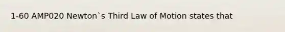 1-60 AMP020 Newton`s Third Law of Motion states that