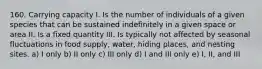 160. Carrying capacity I. Is the number of individuals of a given species that can be sustained indefinitely in a given space or area II. Is a fixed quantity III. Is typically not affected by seasonal fluctuations in food supply, water, hiding places, and nesting sites. a) I only b) II only c) III only d) I and III only e) I, II, and III