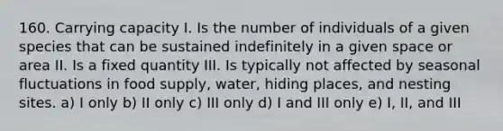 160. Carrying capacity I. Is the number of individuals of a given species that can be sustained indefinitely in a given space or area II. Is a fixed quantity III. Is typically not affected by seasonal fluctuations in food supply, water, hiding places, and nesting sites. a) I only b) II only c) III only d) I and III only e) I, II, and III