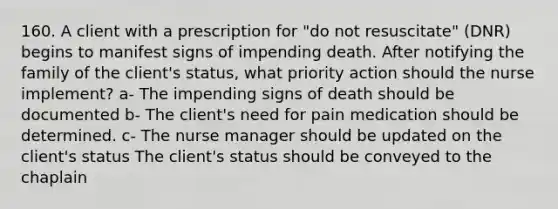 160. A client with a prescription for "do not resuscitate" (DNR) begins to manifest signs of impending death. After notifying the family of the client's status, what priority action should the nurse implement? a- The impending signs of death should be documented b- The client's need for pain medication should be determined. c- The nurse manager should be updated on the client's status The client's status should be conveyed to the chaplain