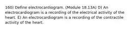 160) Define electrocardiogram. (Module 18.13A) D) An electrocardiogram is a recording of the electrical activity of the heart. E) An electrocardiogram is a recording of the contractile activity of the heart.