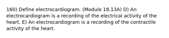 160) Define electrocardiogram. (Module 18.13A) D) An electrocardiogram is a recording of the electrical activity of the heart. E) An electrocardiogram is a recording of the contractile activity of the heart.