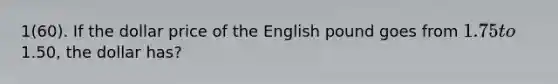 1(60). If the dollar price of the English pound goes from 1.75 to1.50, the dollar has?