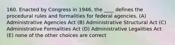 160. Enacted by Congress in 1946, the ____ defines the procedural rules and formalities for federal agencies. (A) Administrative Agencies Act (B) Administrative Structural Act (C) Administrative Formalities Act (D) Administrative Legalities Act (E) none of the other choices are correct