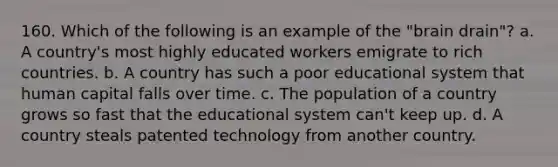 160. Which of the following is an example of the "brain drain"? a. A country's most highly educated workers emigrate to rich countries. b. A country has such a poor educational system that human capital falls over time. c. The population of a country grows so fast that the educational system can't keep up. d. A country steals patented technology from another country.