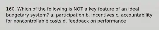 160. Which of the following is NOT a key feature of an ideal budgetary system? a. participation b. incentives c. accountability for noncontrollable costs d. feedback on performance