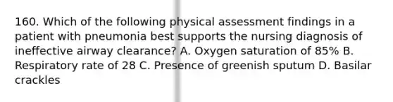 160. Which of the following physical assessment findings in a patient with pneumonia best supports the nursing diagnosis of ineffective airway clearance? A. Oxygen saturation of 85% B. Respiratory rate of 28 C. Presence of greenish sputum D. Basilar crackles