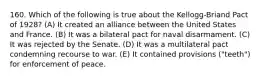 160. Which of the following is true about the Kellogg-Briand Pact of 1928? (A) It created an alliance between the United States and France. (B) It was a bilateral pact for naval disarmament. (C) It was rejected by the Senate. (D) It was a multilateral pact condemning recourse to war. (E) It contained provisions ("teeth") for enforcement of peace.