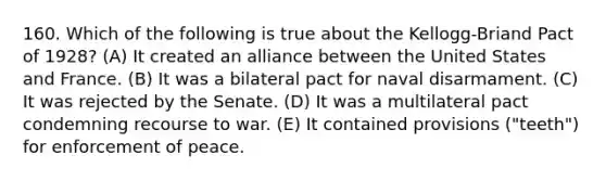 160. Which of the following is true about the Kellogg-Briand Pact of 1928? (A) It created an alliance between the United States and France. (B) It was a bilateral pact for naval disarmament. (C) It was rejected by the Senate. (D) It was a multilateral pact condemning recourse to war. (E) It contained provisions ("teeth") for enforcement of peace.