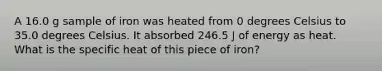 A 16.0 g sample of iron was heated from 0 degrees Celsius to 35.0 degrees Celsius. It absorbed 246.5 J of energy as heat. What is the specific heat of this piece of iron?