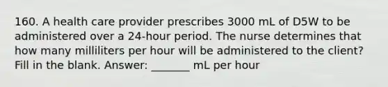 160. A health care provider prescribes 3000 mL of D5W to be administered over a 24-hour period. The nurse determines that how many milliliters per hour will be administered to the client? Fill in the blank. Answer: _______ mL per hour