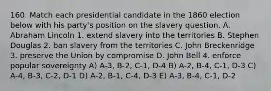 160. Match each presidential candidate in the 1860 election below with his party's position on the slavery question. A. Abraham Lincoln 1. extend slavery into the territories B. Stephen Douglas 2. ban slavery from the territories C. John Breckenridge 3. preserve the Union by compromise D. John Bell 4. enforce popular sovereignty A) A-3, B-2, C-1, D-4 B) A-2, B-4, C-1, D-3 C) A-4, B-3, C-2, D-1 D) A-2, B-1, C-4, D-3 E) A-3, B-4, C-1, D-2