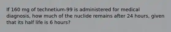 If 160 mg of technetium-99 is administered for medical diagnosis, how much of the nuclide remains after 24 hours, given that its half life is 6 hours?