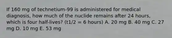 If 160 mg of technetium-99 is administered for medical diagnosis, how much of the nuclide remains after 24 hours, which is four half-lives? (t1/2 = 6 hours) A. 20 mg B. 40 mg C. 27 mg D. 10 mg E. 53 mg