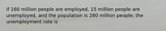 if 160 million people are employed, 15 million people are unemployed, and the population is 280 million people; the unemployment rate is