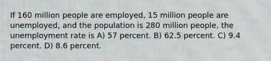 If 160 million people are employed, 15 million people are unemployed, and the population is 280 million people, the unemployment rate is A) 57 percent. B) 62.5 percent. C) 9.4 percent. D) 8.6 percent.