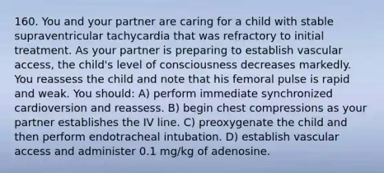 160. You and your partner are caring for a child with stable supraventricular tachycardia that was refractory to initial treatment. As your partner is preparing to establish vascular access, the child's level of consciousness decreases markedly. You reassess the child and note that his femoral pulse is rapid and weak. You should: A) perform immediate synchronized cardioversion and reassess. B) begin chest compressions as your partner establishes the IV line. C) preoxygenate the child and then perform endotracheal intubation. D) establish vascular access and administer 0.1 mg/kg of adenosine.