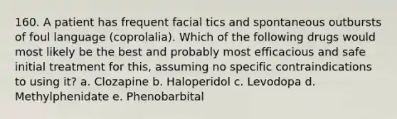 160. A patient has frequent facial tics and spontaneous outbursts of foul language (coprolalia). Which of the following drugs would most likely be the best and probably most efficacious and safe initial treatment for this, assuming no specific contraindications to using it? a. Clozapine b. Haloperidol c. Levodopa d. Methylphenidate e. Phenobarbital