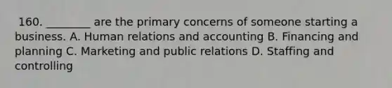 ​ 160. ________ are the primary concerns of someone starting a business. A. ​Human relations and accounting ​B. ​Financing and planning ​C. ​Marketing and public relations D. ​Staffing and controlling