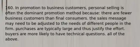 160. In promotion to business customers, personal selling is often the dominant promotion method because: there are fewer business customers than final consumers. the sales message may need to be adjusted to the needs of different people in the firm. purchases are typically large and thus justify the effort. buyers are more likely to have technical questions. all of the above.