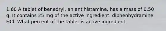 1.60 A tablet of benedryl, an antihistamine, has a mass of 0.50 g. It contains 25 mg of the active ingredient. diphenhydramine HCl. What percent of the tablet is active ingredient.