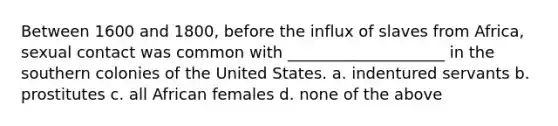 Between 1600 and 1800, before the influx of slaves from Africa, sexual contact was common with ____________________ in the southern colonies of the United States. a. indentured servants b. prostitutes c. all African females d. none of the above