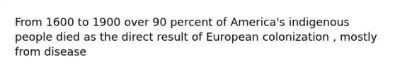 From 1600 to 1900 over 90 percent of America's indigenous people died as the direct result of European colonization , mostly from disease