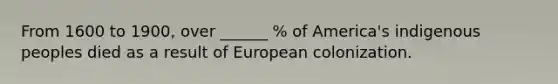 From 1600 to 1900, over ______ % of America's indigenous peoples died as a result of European colonization.