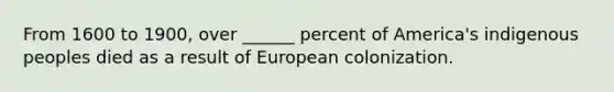 From 1600 to 1900, over ______ percent of America's indigenous peoples died as a result of European colonization.