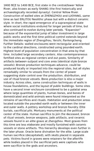 1600 BCE to 1400 BCE, first state in the central/lower Yellow River, also known as early SHANG (the first historically and archaeologically recorded dynasty). Central Yellow River. Construction of walled sites at ZHENGZHOU and LUOYANG, same time as last ERLITOU Neolithic phase but with a distinct ceramic style. In short, the rapid emergence of a supraregional state where social institutions endured for longer periods of time, but also continued to evolve during later periods. "Expansion" because of the exponential jump of labor investment in large public works and the first time political control extends beyond the immediate region of Zhengzhou, Yanshi, Panlongcheng. Further Details: walled enclosures were rectangular and oriented to the cardinal directions, constructed using pounded earth. Highest level of population concentration in that area by that time. Included large secondary centers. Also contemporaneous fortified sites as regional centers and out posts. Similarity of artifacts between outpost and core area (identical style bronze vessels): Bronze production techniques advance, could be produced locally or imported into the regional sites, but all styles remarkably similar to vessels from the center of power suggesting state control over the production, distribution, and use of ritual bronze vessels. Bone production is also a major industry. Across sites, same construction techniques of walls in house foundations, and the layout of public buildings. Some sites have a second inner enclosure considered to be a palatial area where large quantities of plants, human bones, and bones of domesticated and wild animals were found interpreted as the remains of sacrifices and rituals. Habitation and production areas located outside the pounded earth walls or between the inner and outer walls. A pottery workshop and bronze foundry. Elite burials, sacrificial pits. Mortuary monuments at the political center of the state. Human sacrifice to join the deceased, bronze of ritual vessels, bronze weapons, jade artifacts, and ceramic vessels found in an elite grave at zhengzhou. Most graves from this time are less elaborate and mostly furnished with ceramic vessels or stone artifacts. This hierarchy develops even further in the later phase. Oracle bone divination for the elite. Large scale human sacrifice (decapitated), with skulls placed in separate pets. Victims found in graves were retainers for the afterlife while bodies placed in the sacrificial pets were captives who were sacrifice to the gods and ancestors.