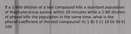 If a 1:600 dilution of a test compound kills a standard population of Staphylococcus aureus within 10 minutes while a 1:60 dilution of phenol kills the population in the same time, what is the phenol coefficient of the test compound? A) 1 B) 5 C) 10 D) 50 E) 100