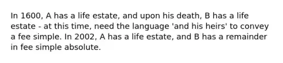 In 1600, A has a life estate, and upon his death, B has a life estate - at this time, need the language 'and his heirs' to convey a fee simple. In 2002, A has a life estate, and B has a remainder in fee simple absolute.