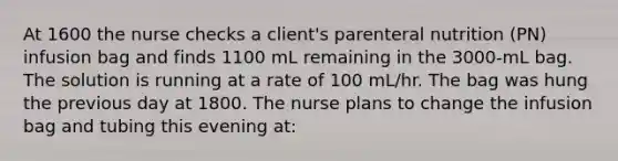 At 1600 the nurse checks a client's parenteral nutrition (PN) infusion bag and finds 1100 mL remaining in the 3000-mL bag. The solution is running at a rate of 100 mL/hr. The bag was hung the previous day at 1800. The nurse plans to change the infusion bag and tubing this evening at: