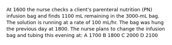 At 1600 the nurse checks a client's parenteral nutrition (PN) infusion bag and finds 1100 mL remaining in the 3000-mL bag. The solution is running at a rate of 100 mL/hr. The bag was hung the previous day at 1800. The nurse plans to change the infusion bag and tubing this evening at: A 1700 B 1800 C 2000 D 2100