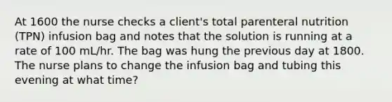 At 1600 the nurse checks a client's total parenteral nutrition (TPN) infusion bag and notes that the solution is running at a rate of 100 mL/hr. The bag was hung the previous day at 1800. The nurse plans to change the infusion bag and tubing this evening at what time?