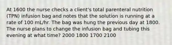 At 1600 the nurse checks a client's total parenteral nutrition (TPN) infusion bag and notes that the solution is running at a rate of 100 mL/hr. The bag was hung the previous day at 1800. The nurse plans to change the infusion bag and tubing this evening at what time? 2000 1800 1700 2100