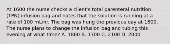 At 1600 the nurse checks a client's total parenteral nutrition (TPN) infusion bag and notes that the solution is running at a rate of 100 mL/hr. The bag was hung the previous day at 1800. The nurse plans to change the infusion bag and tubing this evening at what time? A. 1800 B. 1700 C. 2100 D. 2000