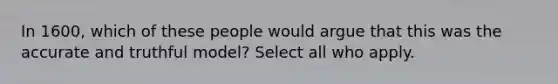 In 1600, which of these people would argue that this was the accurate and truthful model? Select all who apply.