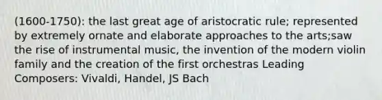 (1600-1750): the last great age of aristocratic rule; represented by extremely ornate and elaborate approaches to the arts;saw the rise of instrumental music, the invention of the modern violin family and the creation of the first orchestras Leading Composers: Vivaldi, Handel, JS Bach